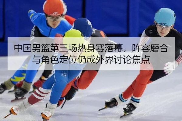 中国男篮第三场热身赛落幕，阵容磨合与角色定位仍成外界讨论焦点